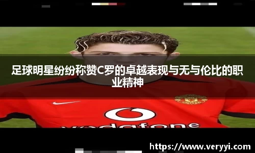 足球明星纷纷称赞C罗的卓越表现与无与伦比的职业精神
